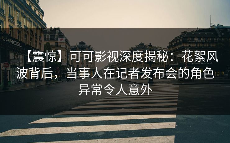 【震惊】可可影视深度揭秘：花絮风波背后，当事人在记者发布会的角色异常令人意外