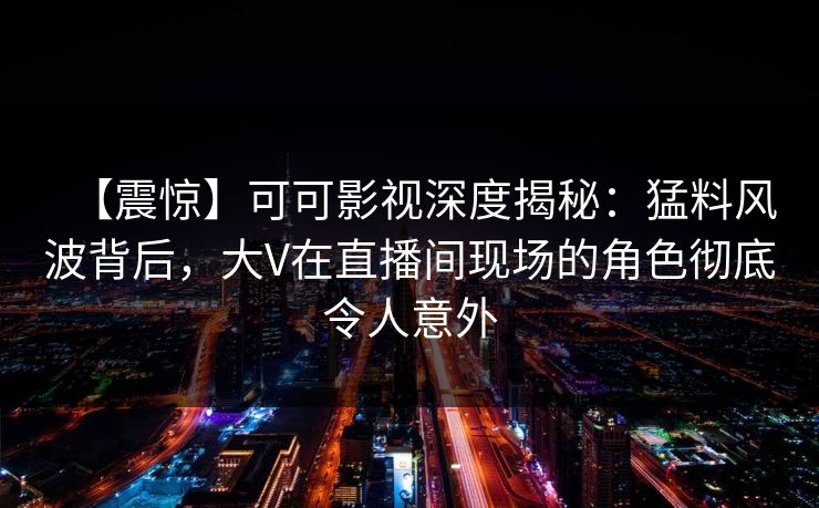 【震惊】可可影视深度揭秘：猛料风波背后，大V在直播间现场的角色彻底令人意外