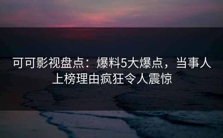 可可影视盘点:爆料5大爆点,当事人上榜理由疯狂令人震惊