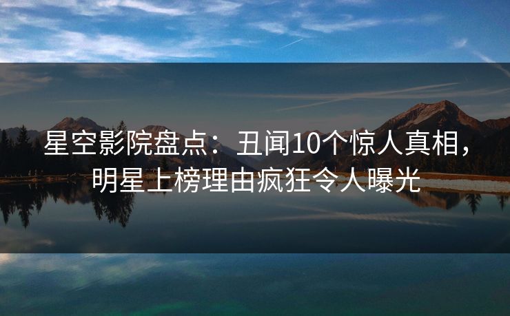 星空影院盘点：丑闻10个惊人真相，明星上榜理由疯狂令人曝光