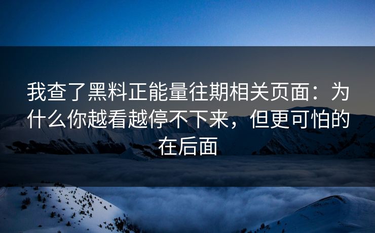 我查了黑料正能量往期相关页面：为什么你越看越停不下来，但更可怕的在后面