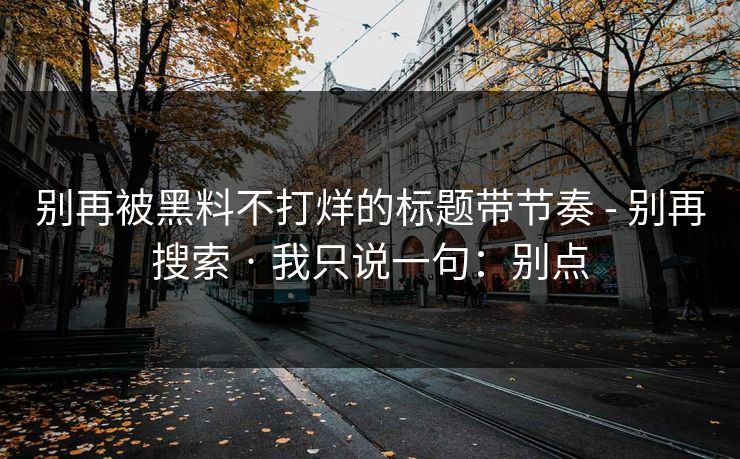 别再被黑料不打烊的标题带节奏 - 别再搜索 · 我只说一句：别点