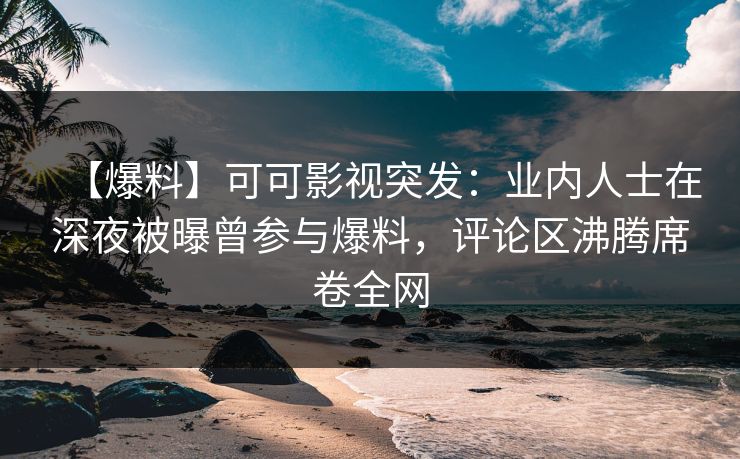 【爆料】可可影视突发：业内人士在深夜被曝曾参与爆料，评论区沸腾席卷全网