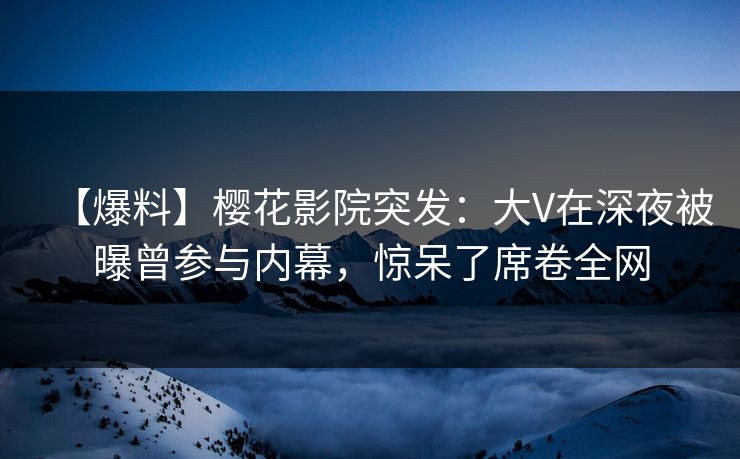 【爆料】樱花影院突发：大V在深夜被曝曾参与内幕，惊呆了席卷全网
