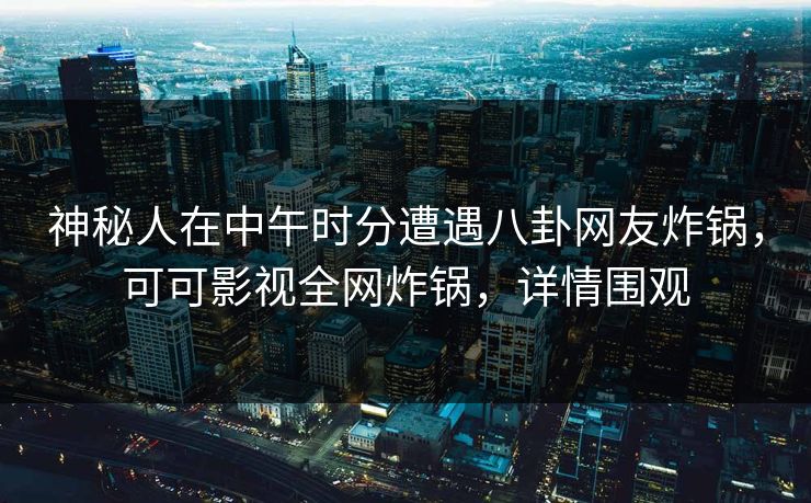 神秘人在中午时分遭遇八卦网友炸锅，可可影视全网炸锅，详情围观