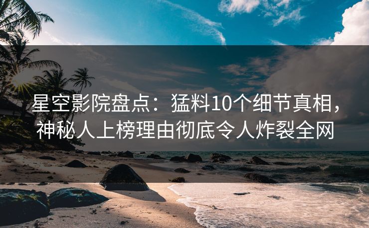 星空影院盘点：猛料10个细节真相，神秘人上榜理由彻底令人炸裂全网