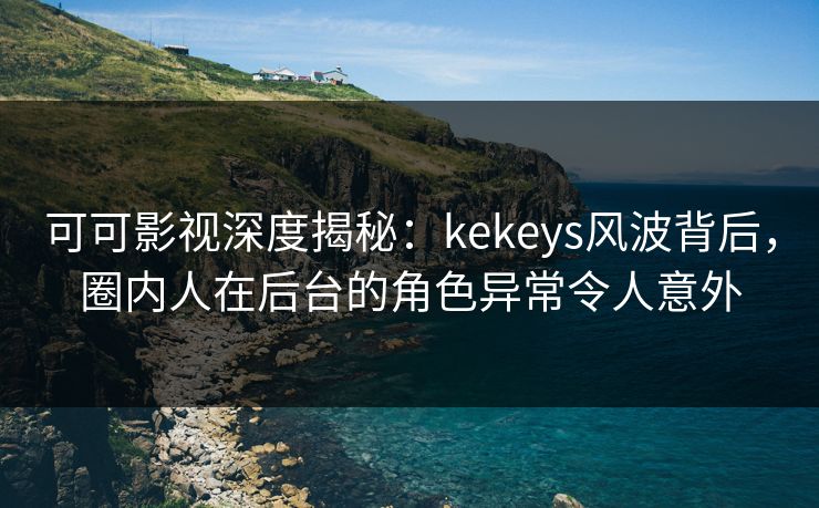 可可影视深度揭秘：kekeys风波背后，圈内人在后台的角色异常令人意外