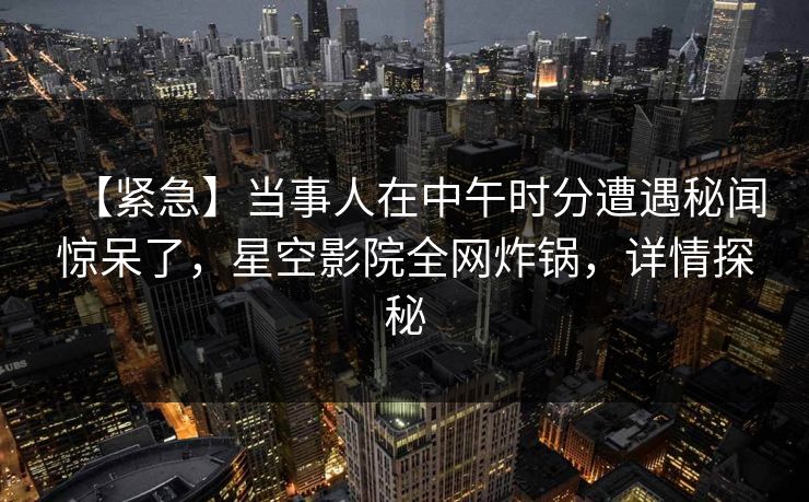 【紧急】当事人在中午时分遭遇秘闻惊呆了，星空影院全网炸锅，详情探秘