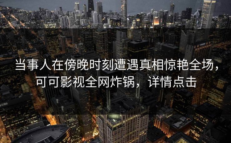 当事人在傍晚时刻遭遇真相惊艳全场，可可影视全网炸锅，详情点击