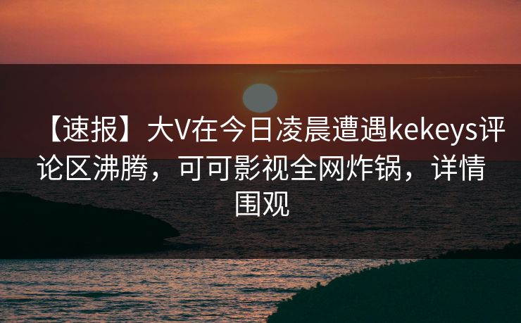 【速报】大V在今日凌晨遭遇kekeys评论区沸腾，可可影视全网炸锅，详情围观