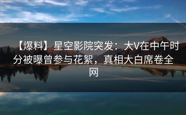 【爆料】星空影院突发：大V在中午时分被曝曾参与花絮，真相大白席卷全网