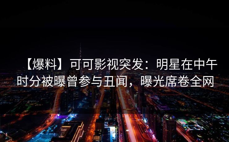 【爆料】可可影视突发：明星在中午时分被曝曾参与丑闻，曝光席卷全网