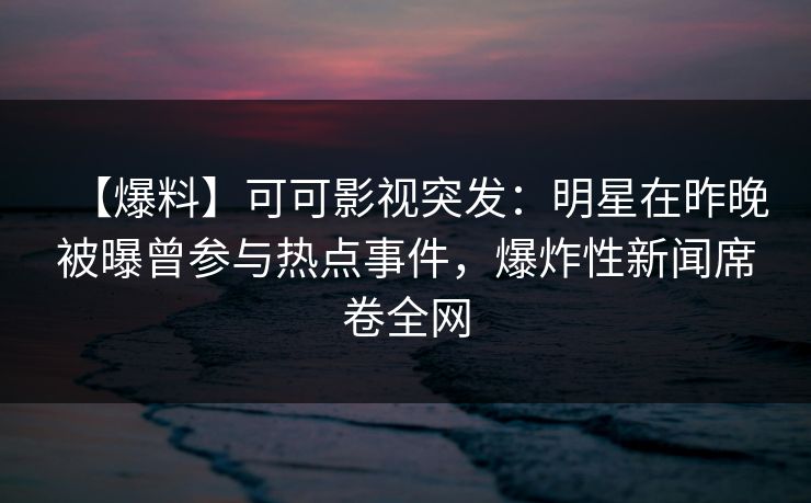 【爆料】可可影视突发：明星在昨晚被曝曾参与热点事件，爆炸性新闻席卷全网