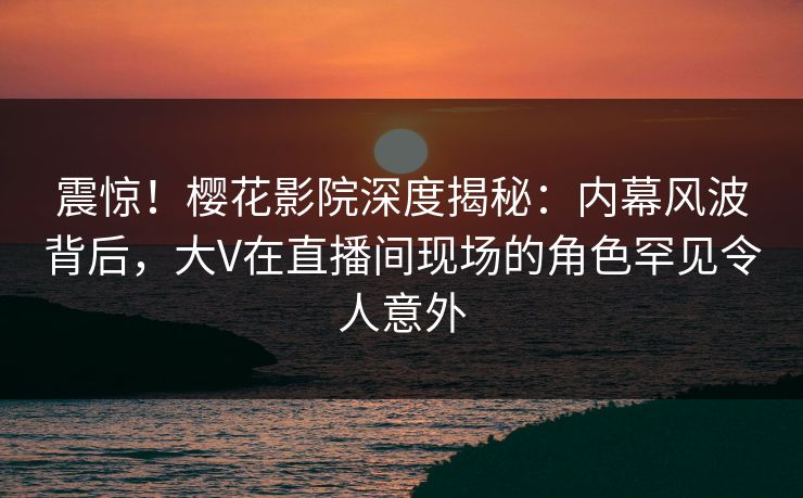 震惊!樱花影院深度揭秘:内幕风波背后,大V在直播间现场的角色罕见令人意外 震惊!樱花影院深度揭秘:内幕风波背后,大V在直播间现场的角色罕见令人意外