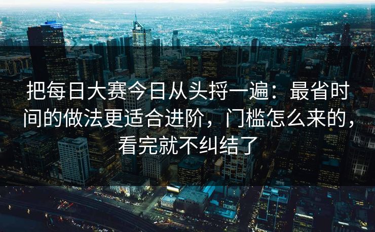 把每日大赛今日从头捋一遍:最省时间的做法更适合进阶,门槛怎么来的,看完就不纠结了 把每日大赛今日从头捋一遍:最省时间的做法更适合进阶,门槛怎么来的,看完就不纠结了