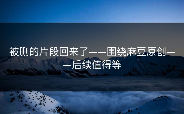 被删的片段回来了——围绕麻豆原创——后续值得等 被删的片段回来了——围绕麻豆原创——后续值得等