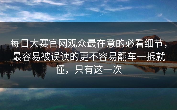 每日大赛官网观众最在意的必看细节,最容易被误读的更不容易翻车一拆就懂,只有这一次 每日大赛官网观众最在意的必看细节,最容易被误读的更不容易翻车一拆就懂,只有这一次