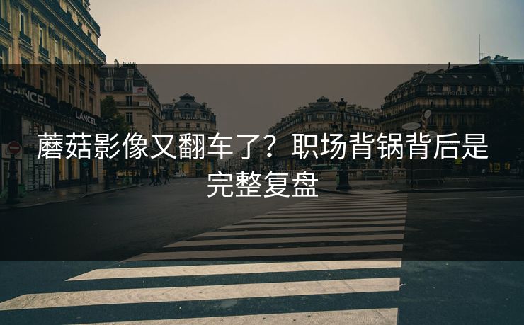 蘑菇影像又翻车了?职场背锅背后是完整复盘 蘑菇影像又翻车了?职场背锅背后是完整复盘