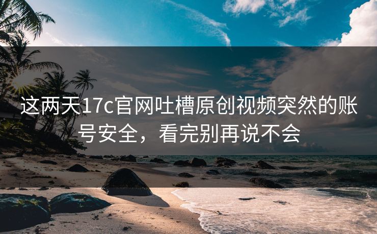 这两天17c官网吐槽原创视频突然的账号安全,看完别再说不会