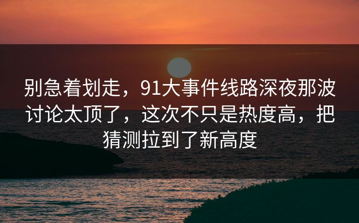 别急着划走，91大事件线路深夜那波讨论太顶了，这次不只是热度高，把猜测拉到了新高度