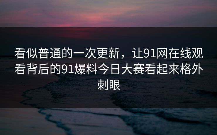 看似普通的一次更新，让91网在线观看背后的91爆料今日大赛看起来格外刺眼