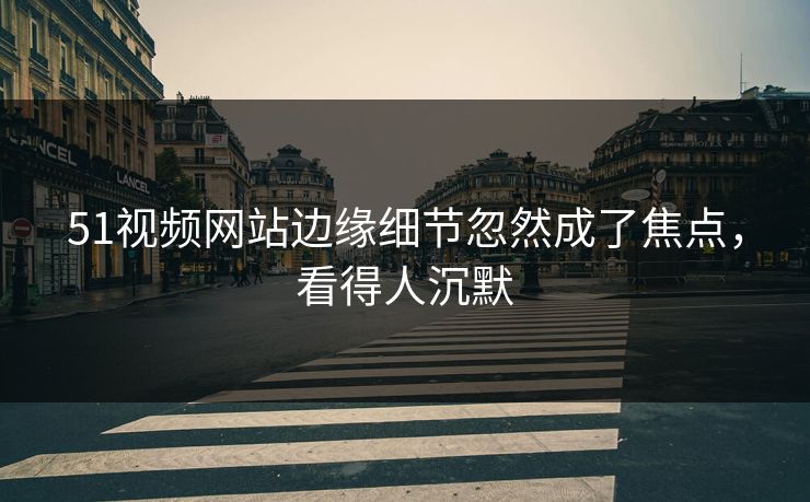 51视频网站边缘细节忽然成了焦点，看得人沉默