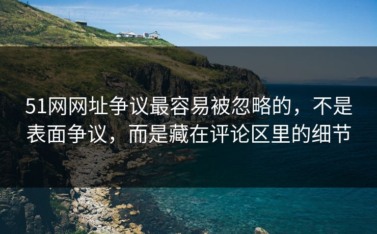 51网网址争议最容易被忽略的，不是表面争议，而是藏在评论区里的细节